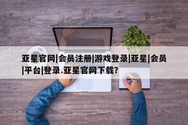亚星相关业务办理 亚星手机版APP下载亚星官网|会员注册|游戏登录|亚星|会员|平台|登录.亚星官网下载？