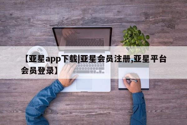 亚星相关业务办理 亚星手机版APP下载【亚星app下载|亚星会员注册,亚星平台会员登录】