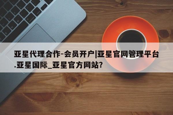 亚星相关业务办理 亚星手机版APP下载亚星代理合作-会员开户|亚星官网管理平台.亚星国际_亚星官方网站？