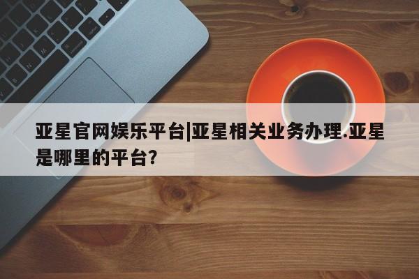 亚星相关业务办理 亚星手机版APP下载亚星官网娱乐平台|亚星相关业务办理.亚星是哪里的平台？