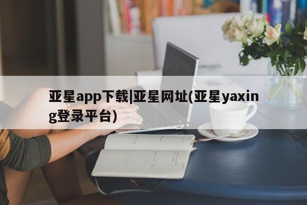亚星相关业务办理 亚星手机版APP下载亚星app下载|亚星网址(亚星yaxing登录平台)