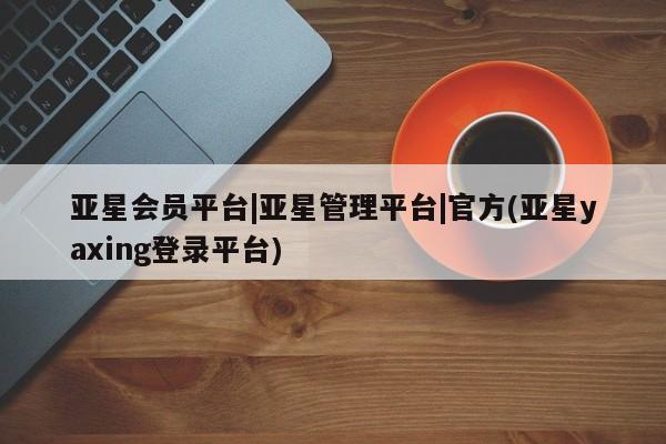 亚星相关业务办理 亚星手机版APP下载亚星会员平台|亚星管理平台|官方(亚星yaxing登录平台)