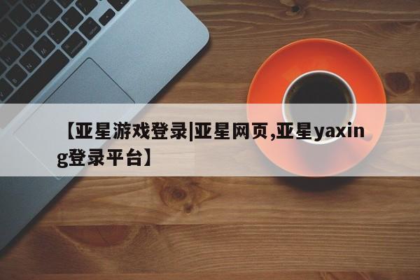亚星相关业务办理 亚星手机版APP下载【亚星游戏登录|亚星网页,亚星yaxing登录平台】