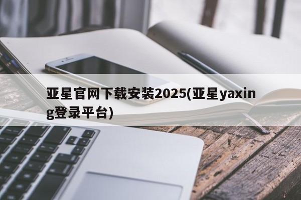 亚星相关业务办理 亚星手机版APP下载亚星官网下载安装2025(亚星yaxing登录平台)