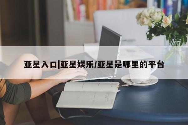 亚星相关业务办理 亚星手机版APP下载亚星入口|亚星娱乐/亚星是哪里的平台