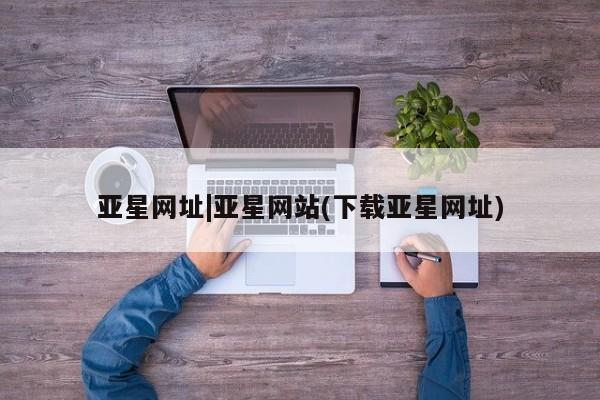 亚星相关业务办理 亚星手机版APP下载亚星网址|亚星网站(下载亚星网址)