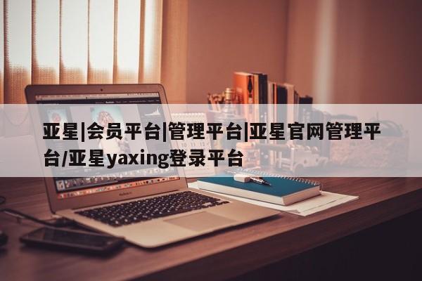 亚星相关业务办理 亚星手机版APP下载亚星|会员平台|管理平台|亚星官网管理平台/亚星yaxing登录平台
