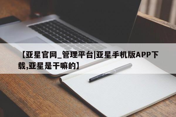 亚星相关业务办理 亚星手机版APP下载【亚星官网_管理平台|亚星手机版APP下载,亚星是干嘛的】