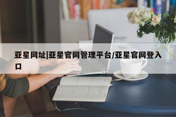 亚星相关业务办理 亚星手机版APP下载亚星网址|亚星官网管理平台/亚星官网登入口